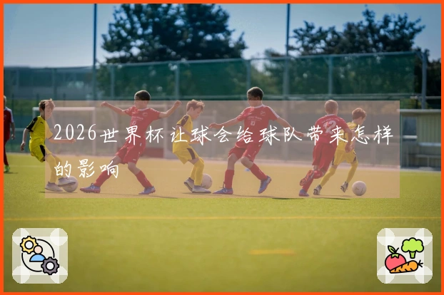 2026世界杯让球会给球队带来怎样的影响