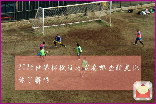 2026世界杯投注方式有哪些新变化你了解吗